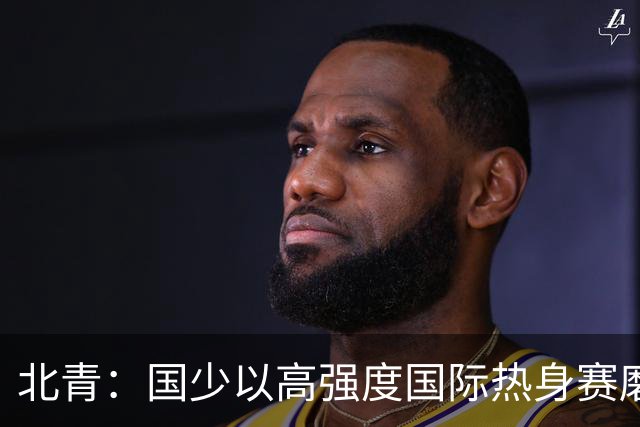 北青：国少以高强度国际热身赛磨合阵容，全力备战U17世界杯