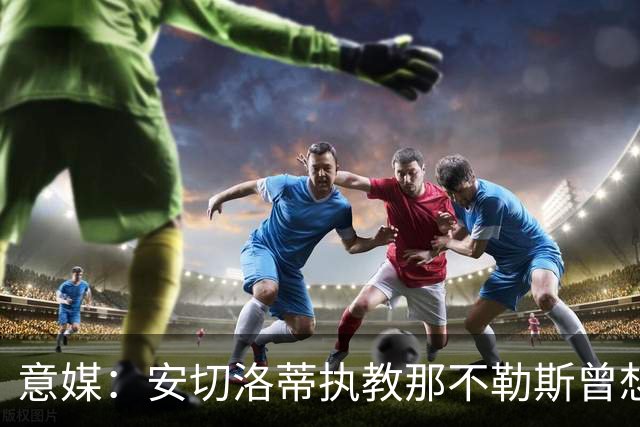 意媒：安切洛蒂执教那不勒斯曾想2500万签哈兰德，但被其父亲拒绝